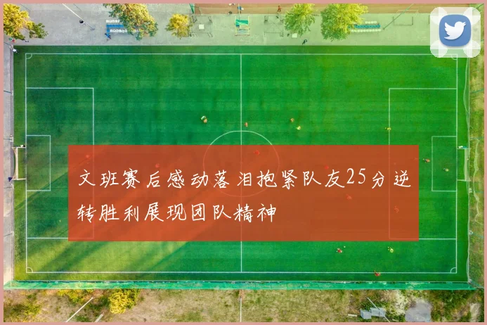 文班赛后感动落泪抱紧队友25分逆转胜利展现团队精神