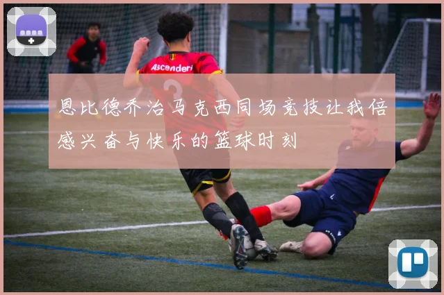 恩比德乔治马克西同场竞技让我倍感兴奋与快乐的篮球时刻