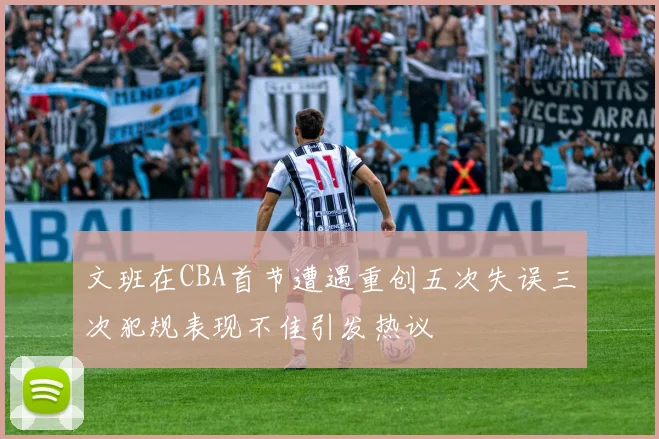 文班在CBA首节遭遇重创五次失误三次犯规表现不佳引发热议