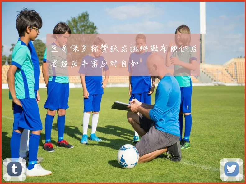 里奇保罗称赞狄龙挑衅勒布朗但后者经历丰富应对自如