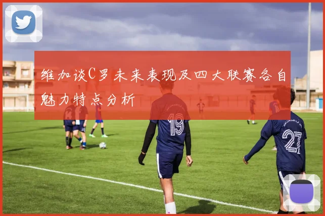 维加谈C罗未来表现及四大联赛各自魅力特点分析