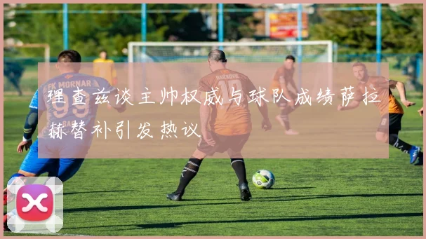理查兹谈主帅权威与球队成绩萨拉赫替补引发热议