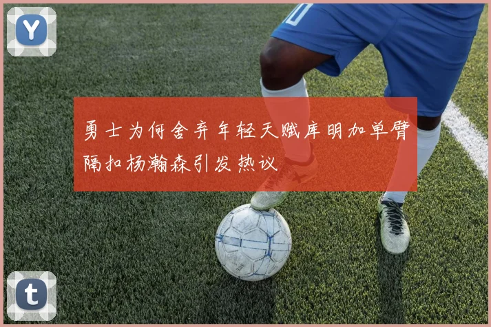 勇士为何舍弃年轻天赋库明加单臂隔扣杨瀚森引发热议