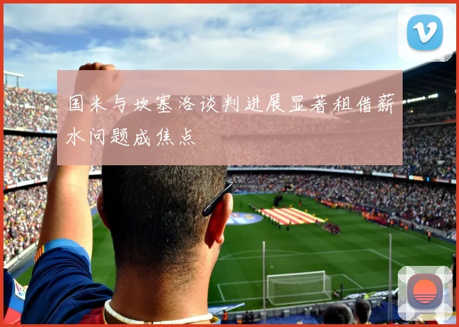 国米与坎塞洛谈判进展显著租借薪水问题成焦点