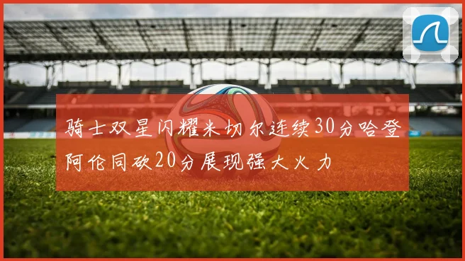 骑士双星闪耀米切尔连续30分哈登阿伦同砍20分展现强大火力