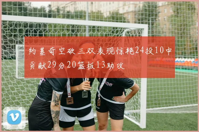 约基奇空砍三双表现惊艳24投10中贡献29分20篮板13助攻