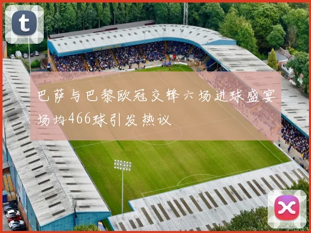 巴萨与巴黎欧冠交锋六场进球盛宴场均466球引发热议