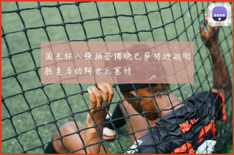 国王杯八强抽签揭晓巴萨将迎战刚胜皇马的阿尔瓦塞特