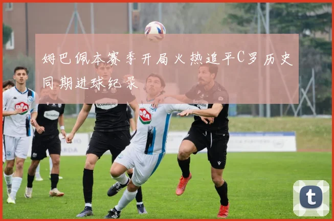 姆巴佩本赛季开局火热追平C罗历史同期进球纪录