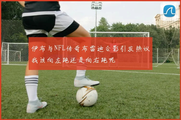 伊布与NFL传奇布雷迪合影引发热议我该向左跑还是向右跑呢