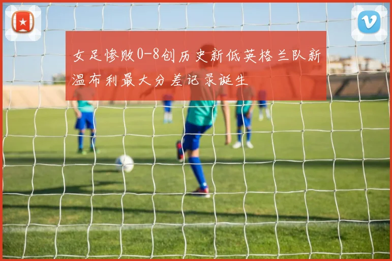女足惨败0-8创历史新低英格兰队新温布利最大分差记录诞生