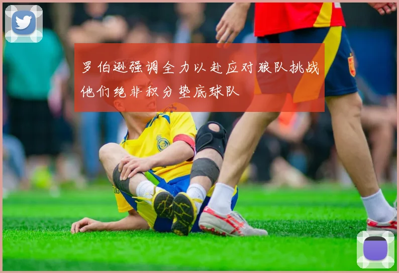 罗伯逊强调全力以赴应对狼队挑战他们绝非积分垫底球队
