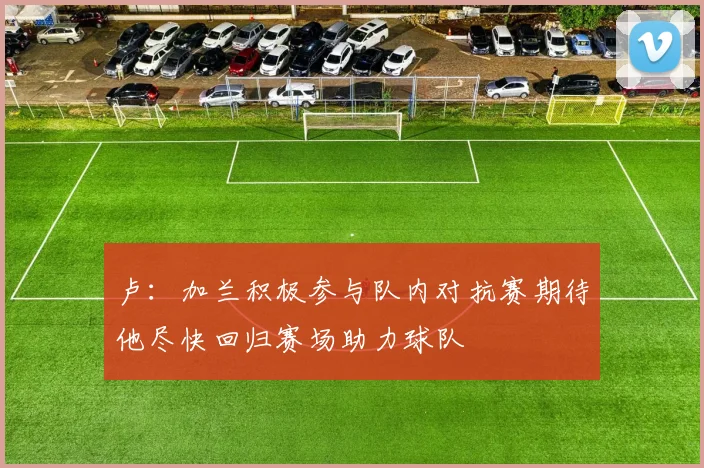 卢：加兰积极参与队内对抗赛期待他尽快回归赛场助力球队