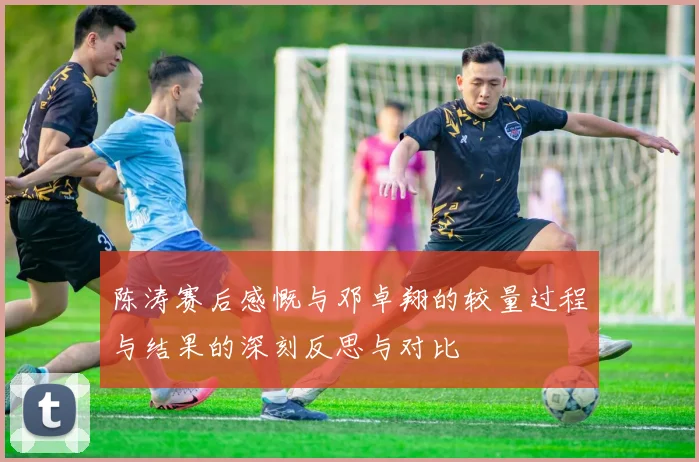 陈涛赛后感慨与邓卓翔的较量过程与结果的深刻反思与对比